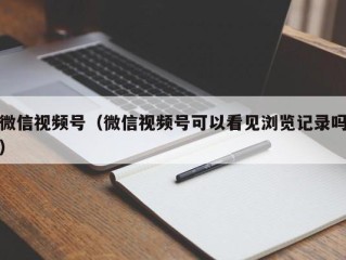 微信视频号（微信视频号可以看见浏览记录吗）