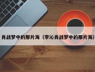 肖战梦中的那片海（李沁肖战梦中的那片海）