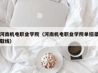 河南机电职业学院（河南机电职业学院单招录取线）