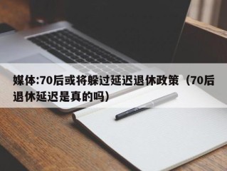 媒体:70后或将躲过延迟退休政策（70后退休延迟是真的吗）