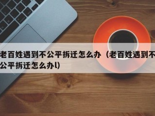 老百姓遇到不公平拆迁怎么办（老百姓遇到不公平拆迁怎么办l）