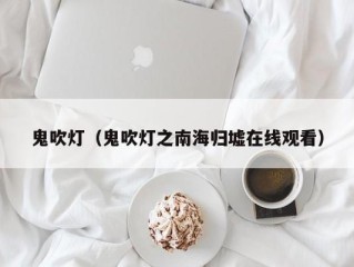 鬼吹灯（鬼吹灯之南海归墟在线观看）