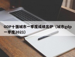 GDP十强城市一季度成绩出炉（城市gdp一季度2021）