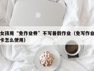 女孩用“免作业券”不写暑假作业（免写作业卡怎么使用）