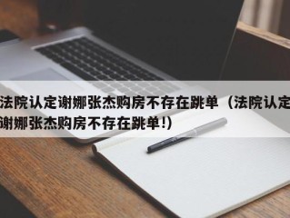 法院认定谢娜张杰购房不存在跳单（法院认定谢娜张杰购房不存在跳单!）