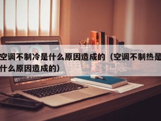 空调不制冷是什么原因造成的（空调不制热是什么原因造成的）