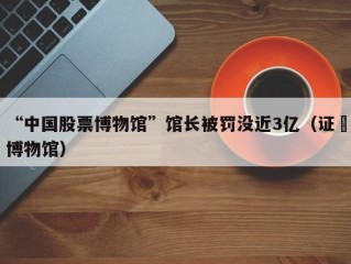 “中国股票博物馆”馆长被罚没近3亿（证劵博物馆）