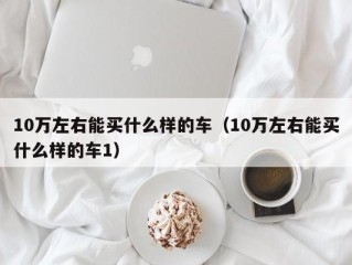 10万左右能买什么样的车（10万左右能买什么样的车1）