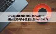 chatgpt国内能用吗（ChatGPT国内能用吗?中国怎么用ChatGPT?）