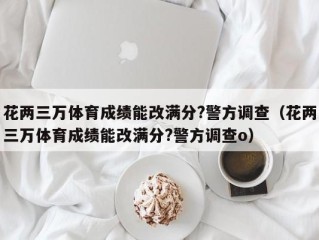 花两三万体育成绩能改满分?警方调查（花两三万体育成绩能改满分?警方调查o）