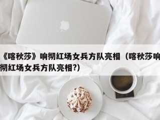 《喀秋莎》响彻红场女兵方队亮相（喀秋莎响彻红场女兵方队亮相?）