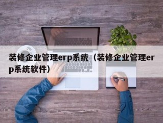 装修企业管理erp系统（装修企业管理erp系统软件）