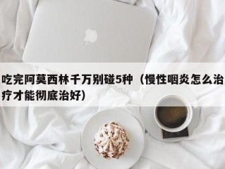 吃完阿莫西林千万别碰5种（慢性咽炎怎么治疗才能彻底治好）