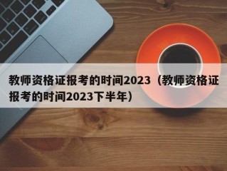 教师资格证报考的时间2023（教师资格证报考的时间2023下半年）