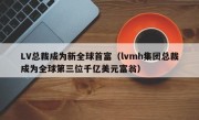 LV总裁成为新全球首富（lvmh集团总裁成为全球第三位千亿美元富翁）