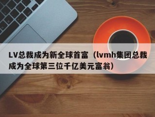 LV总裁成为新全球首富（lvmh集团总裁成为全球第三位千亿美元富翁）