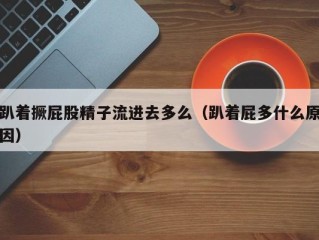 趴着撅屁股精子流进去多么（趴着屁多什么原因）