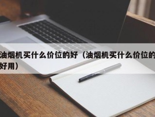 油烟机买什么价位的好（油烟机买什么价位的好用）