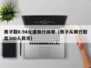 男子取0.94元遭银行抹零（男子从银行取出300人民币）