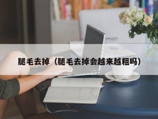 腿毛去掉（腿毛去掉会越来越粗吗）