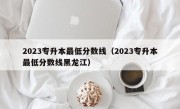 2023专升本最低分数线（2023专升本最低分数线黑龙江）