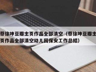 蔡徐坤豆瓣主页作品全部清空（蔡徐坤豆瓣主页作品全部清空幼儿园保安工作总结）