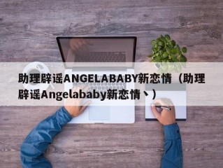 助理辟谣ANGELABABY新恋情（助理辟谣Angelababy新恋情丶）