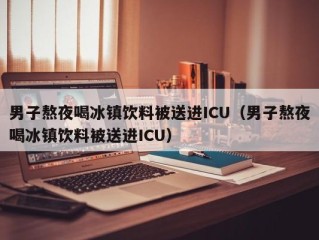 男子熬夜喝冰镇饮料被送进ICU（男子熬夜喝冰镇饮料被送进ICU）