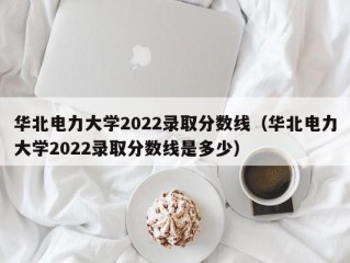 华北电力大学2022录取分数线（华北电力大学2022录取分数线是多少）