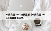 中国女篮2023决赛直播（中国女篮2023决赛直播第三场）