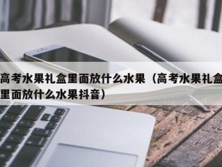 高考水果礼盒里面放什么水果（高考水果礼盒里面放什么水果抖音）