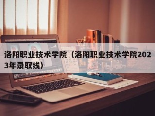 洛阳职业技术学院（洛阳职业技术学院2023年录取线）