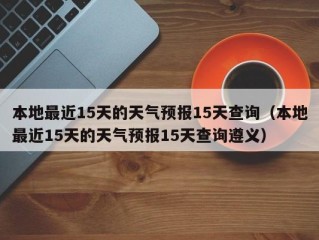 本地最近15天的天气预报15天查询（本地最近15天的天气预报15天查询遵义）