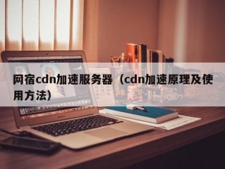 网宿cdn加速服务器（cdn加速原理及使用方法）