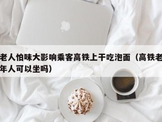 老人怕味大影响乘客高铁上干吃泡面（高铁老年人可以坐吗）