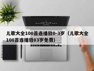 儿歌大全100首连播放0-3岁（儿歌大全100首连播放03岁免费）