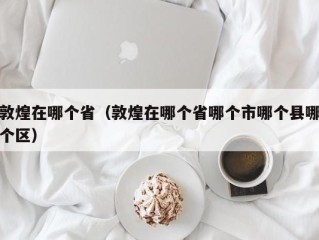 敦煌在哪个省（敦煌在哪个省哪个市哪个县哪个区）