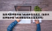 加拿大扣押俄罗斯飞机将移交乌克兰（加拿大扣押俄罗斯飞机将移交乌克兰是真的吗）