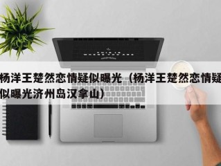 杨洋王楚然恋情疑似曝光（杨洋王楚然恋情疑似曝光济州岛汉拿山）