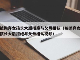 被抛弃女孩长大后拒绝与父母相认（被抛弃女孩长大后拒绝与父母相认视频）