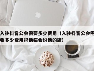 入驻抖音公会需要多少费用（入驻抖音公会需要多少费用祝话猫会说话的旗）