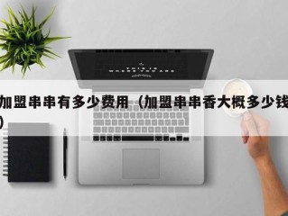 加盟串串有多少费用（加盟串串香大概多少钱）