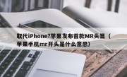 取代iPhone?苹果发布首款MR头显（苹果手机mr开头是什么意思）