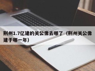 荆州1.7亿建的关公像去哪了（荆州关公像建于哪一年）