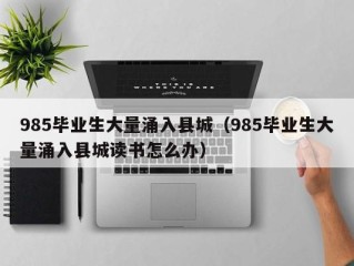 985毕业生大量涌入县城（985毕业生大量涌入县城读书怎么办）