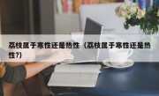 荔枝属于寒性还是热性（荔枝属于寒性还是热性?）