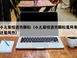 小儿柴桂退热颗粒（小儿柴桂退热颗粒是风寒还是风热）