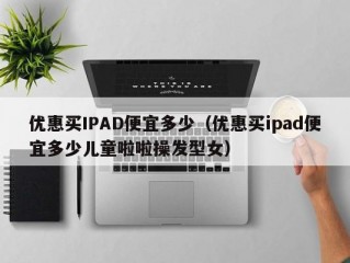 优惠买IPAD便宜多少（优惠买ipad便宜多少儿童啦啦操发型女）