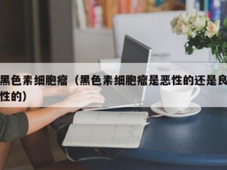 黑色素细胞瘤（黑色素细胞瘤是恶性的还是良性的）