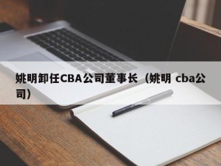 姚明卸任CBA公司董事长（姚明 cba公司）